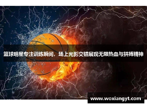 篮球明星专注训练瞬间，场上光影交错展现无限热血与拼搏精神